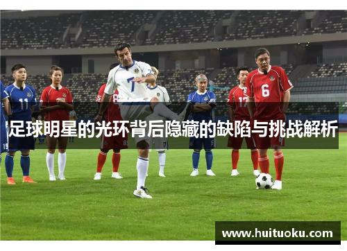 足球明星的光环背后隐藏的缺陷与挑战解析