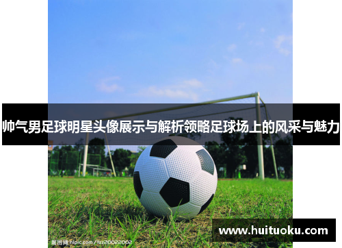 帅气男足球明星头像展示与解析领略足球场上的风采与魅力